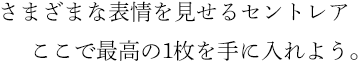 さまざまな表情を見せるセントレア ここで最高の1枚を手に入れよう。