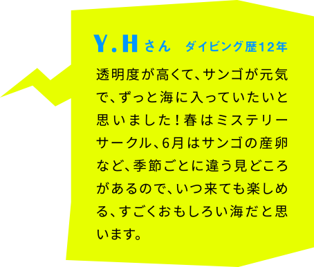 Y.Hさん ダイビング歴12年 透明度が高くて、サンゴが元気で、ずっと海に入っていたいと思いました！春はミステリーサークル、6月はサンゴの産卵など、季節ごとに違う見どころがあるので、いつ来ても楽しめる、すごくおもしろい海だと思います。