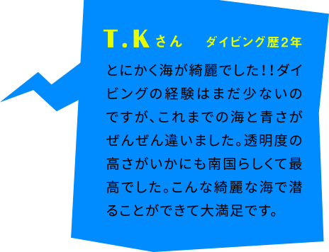 T.Kさん ダイビング歴2年 とにかく海が綺麗でした！！ダイビングの経験はまだ少ないのですが、これまでの海と青さがぜんぜん違いました。透明度の高さがいかにも南国らしくて最高でした。こんな綺麗な海で潜ることができて大満足です。