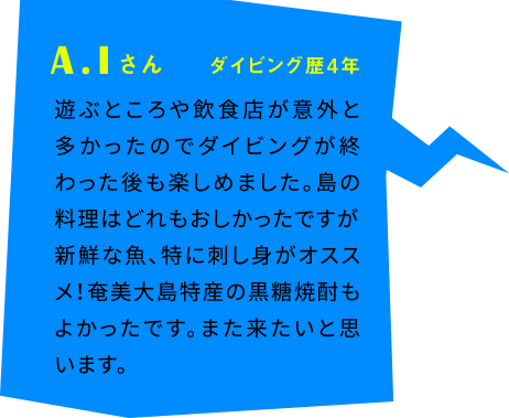 A.Iさん ダイビング歴4年 遊ぶところや飲食店が意外と多かったのでダイビングが終わった後も楽しめました。島の料理はどれもおしかったですが新鮮な魚、特に刺し身がオススメ！奄美大島特産の黒糖焼酎もよかったです。また来たいと思います。